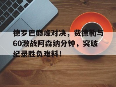 乐动体育包含德罗巴巅峰对决，费德勒与60激战阿森纳分钟，突破纪录胜负难料！的词条